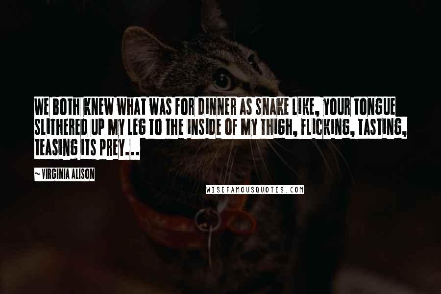 Virginia Alison Quotes: We both knew what was for dinner as snake like, your tongue slithered up my leg to the inside of my thigh, flicking, tasting, teasing its prey...