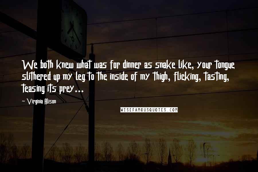 Virginia Alison Quotes: We both knew what was for dinner as snake like, your tongue slithered up my leg to the inside of my thigh, flicking, tasting, teasing its prey...