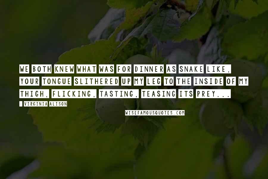 Virginia Alison Quotes: We both knew what was for dinner as snake like, your tongue slithered up my leg to the inside of my thigh, flicking, tasting, teasing its prey...