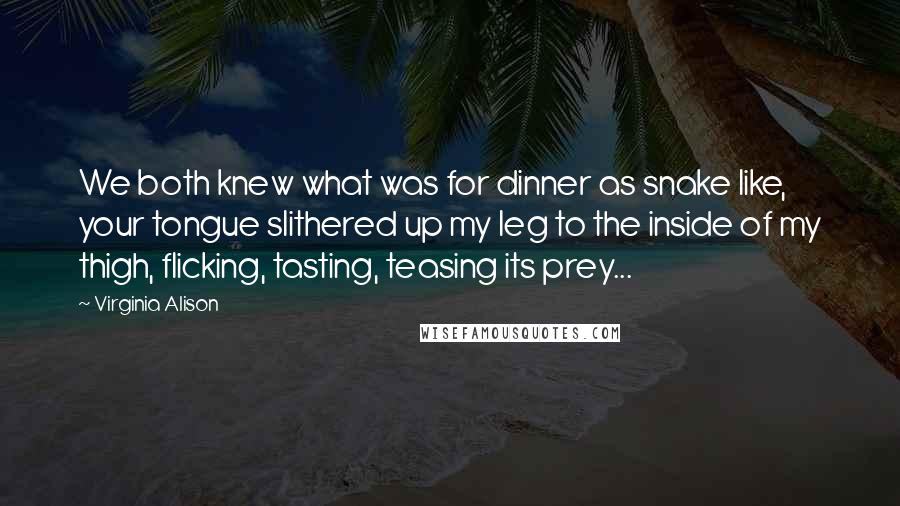 Virginia Alison Quotes: We both knew what was for dinner as snake like, your tongue slithered up my leg to the inside of my thigh, flicking, tasting, teasing its prey...