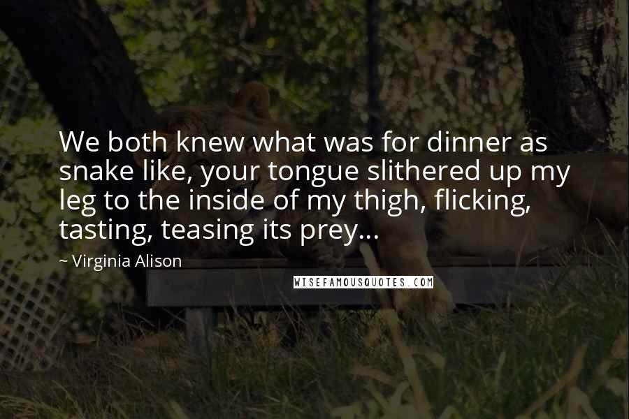 Virginia Alison Quotes: We both knew what was for dinner as snake like, your tongue slithered up my leg to the inside of my thigh, flicking, tasting, teasing its prey...