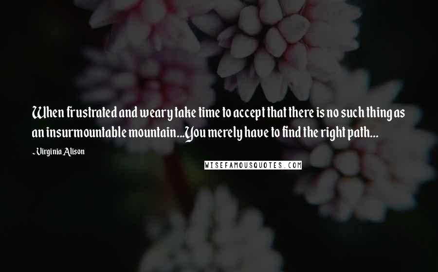 Virginia Alison Quotes: When frustrated and weary take time to accept that there is no such thing as an insurmountable mountain...You merely have to find the right path...