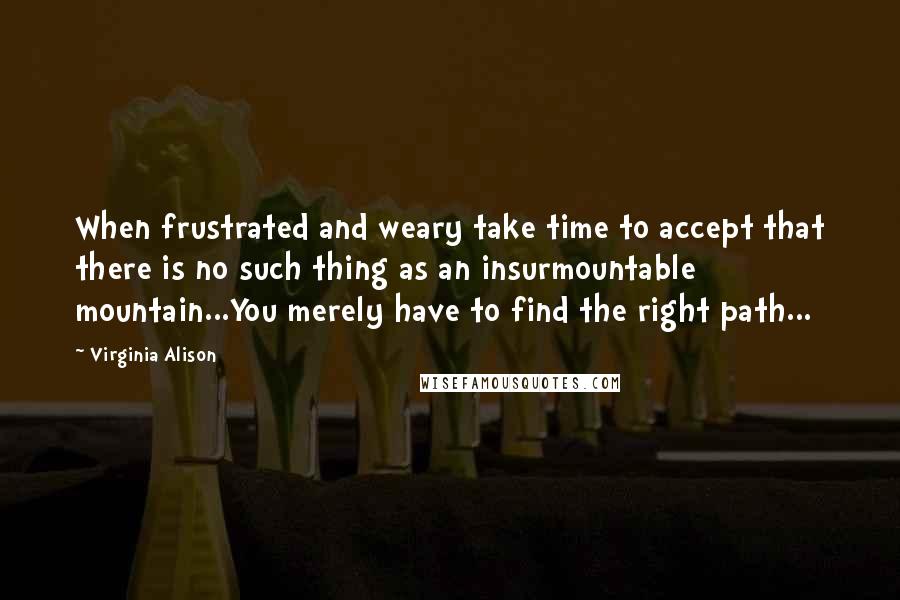Virginia Alison Quotes: When frustrated and weary take time to accept that there is no such thing as an insurmountable mountain...You merely have to find the right path...