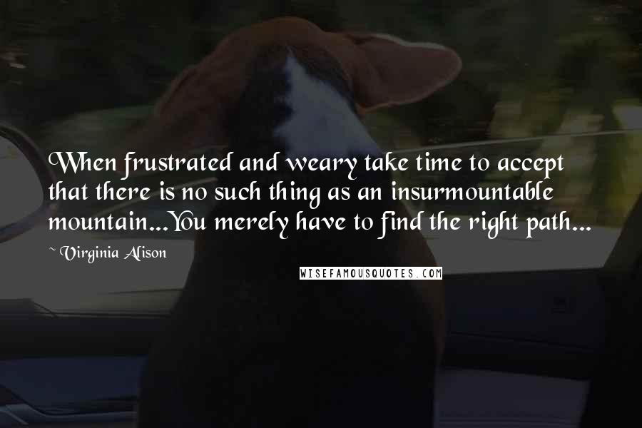Virginia Alison Quotes: When frustrated and weary take time to accept that there is no such thing as an insurmountable mountain...You merely have to find the right path...