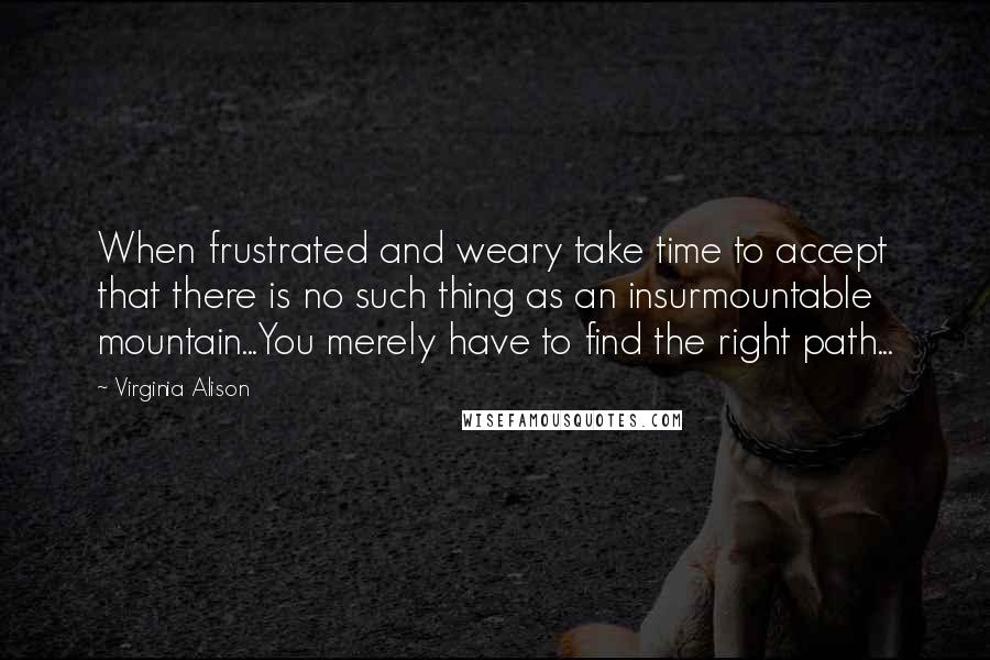 Virginia Alison Quotes: When frustrated and weary take time to accept that there is no such thing as an insurmountable mountain...You merely have to find the right path...