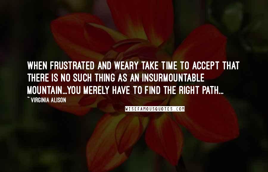 Virginia Alison Quotes: When frustrated and weary take time to accept that there is no such thing as an insurmountable mountain...You merely have to find the right path...