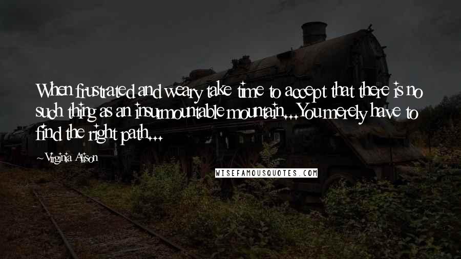Virginia Alison Quotes: When frustrated and weary take time to accept that there is no such thing as an insurmountable mountain...You merely have to find the right path...