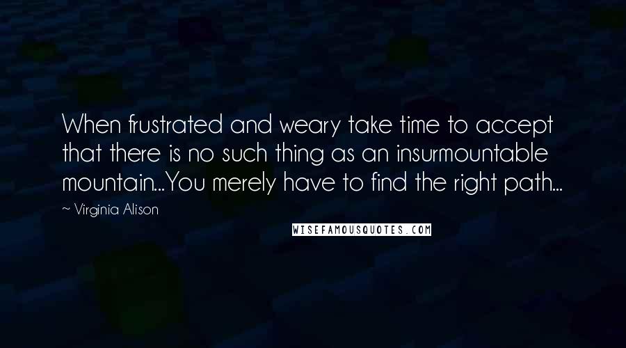Virginia Alison Quotes: When frustrated and weary take time to accept that there is no such thing as an insurmountable mountain...You merely have to find the right path...