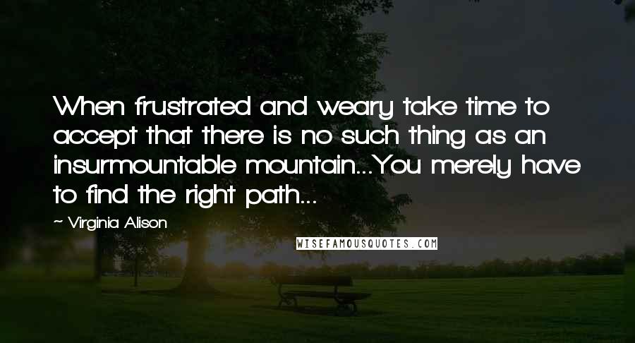 Virginia Alison Quotes: When frustrated and weary take time to accept that there is no such thing as an insurmountable mountain...You merely have to find the right path...