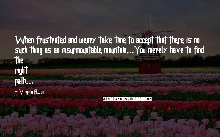 Virginia Alison Quotes: When frustrated and weary take time to accept that there is no such thing as an insurmountable mountain...You merely have to find the right path...