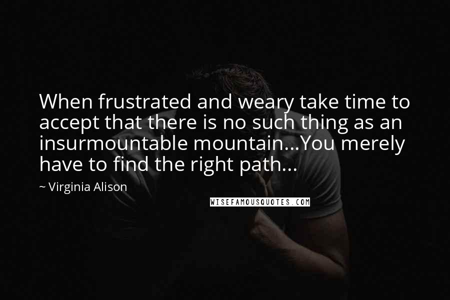 Virginia Alison Quotes: When frustrated and weary take time to accept that there is no such thing as an insurmountable mountain...You merely have to find the right path...