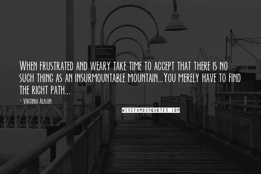 Virginia Alison Quotes: When frustrated and weary take time to accept that there is no such thing as an insurmountable mountain...You merely have to find the right path...