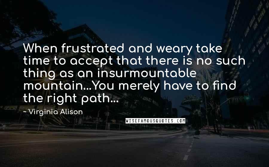 Virginia Alison Quotes: When frustrated and weary take time to accept that there is no such thing as an insurmountable mountain...You merely have to find the right path...