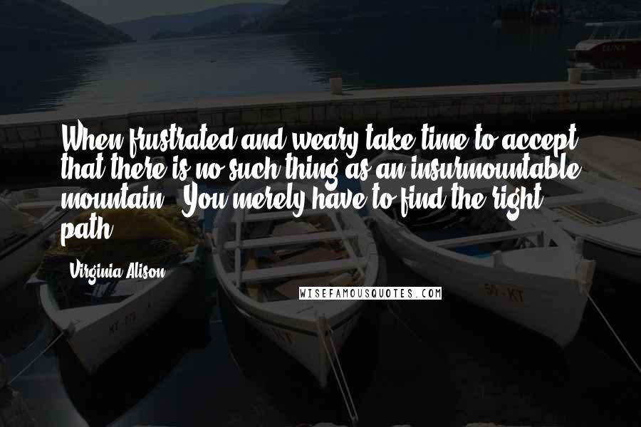 Virginia Alison Quotes: When frustrated and weary take time to accept that there is no such thing as an insurmountable mountain...You merely have to find the right path...