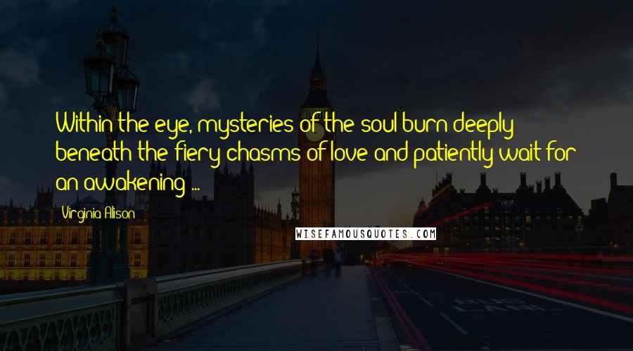 Virginia Alison Quotes: Within the eye, mysteries of the soul burn deeply beneath the fiery chasms of love and patiently wait for an awakening ...