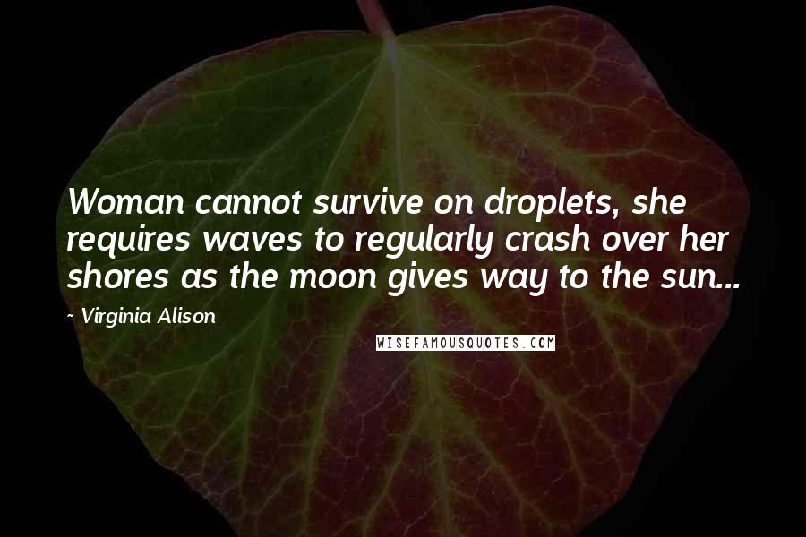 Virginia Alison Quotes: Woman cannot survive on droplets, she requires waves to regularly crash over her shores as the moon gives way to the sun...