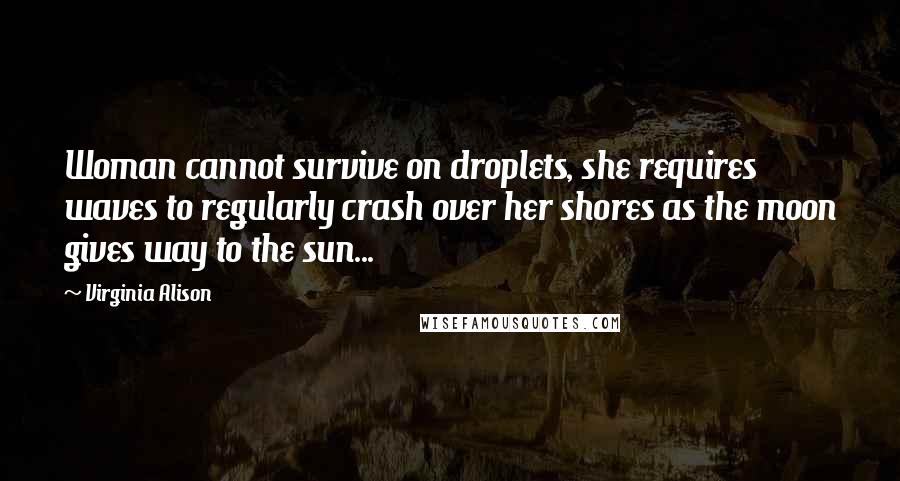 Virginia Alison Quotes: Woman cannot survive on droplets, she requires waves to regularly crash over her shores as the moon gives way to the sun...