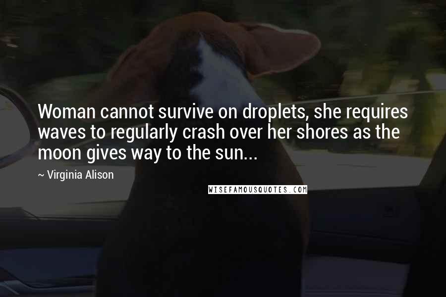 Virginia Alison Quotes: Woman cannot survive on droplets, she requires waves to regularly crash over her shores as the moon gives way to the sun...