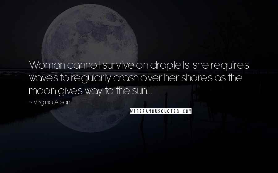 Virginia Alison Quotes: Woman cannot survive on droplets, she requires waves to regularly crash over her shores as the moon gives way to the sun...