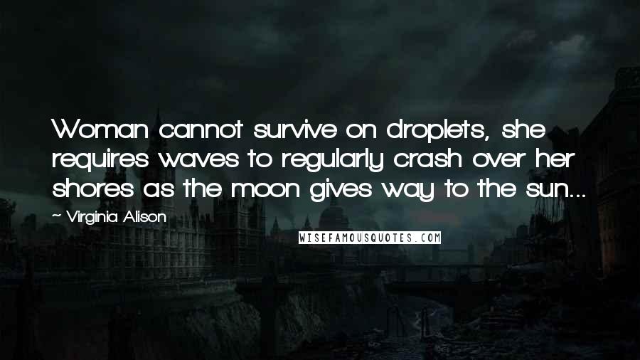 Virginia Alison Quotes: Woman cannot survive on droplets, she requires waves to regularly crash over her shores as the moon gives way to the sun...