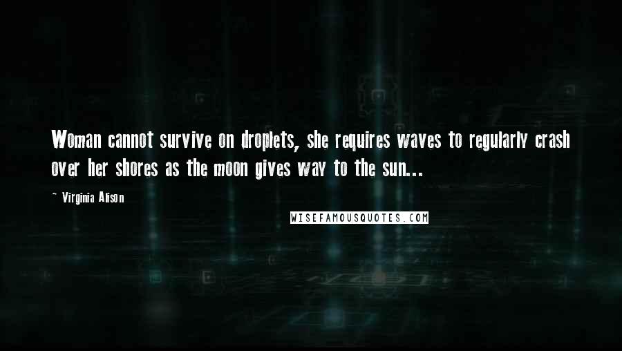 Virginia Alison Quotes: Woman cannot survive on droplets, she requires waves to regularly crash over her shores as the moon gives way to the sun...