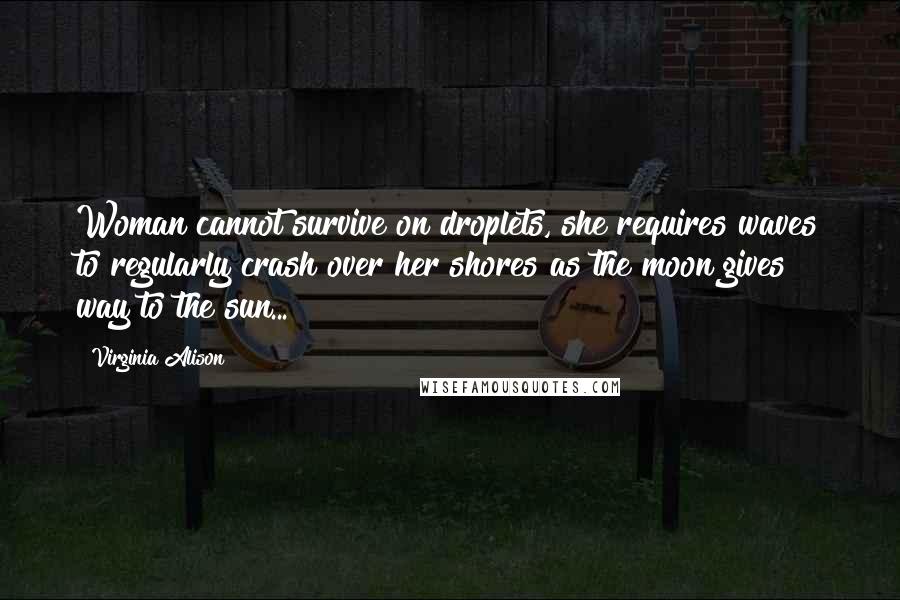 Virginia Alison Quotes: Woman cannot survive on droplets, she requires waves to regularly crash over her shores as the moon gives way to the sun...