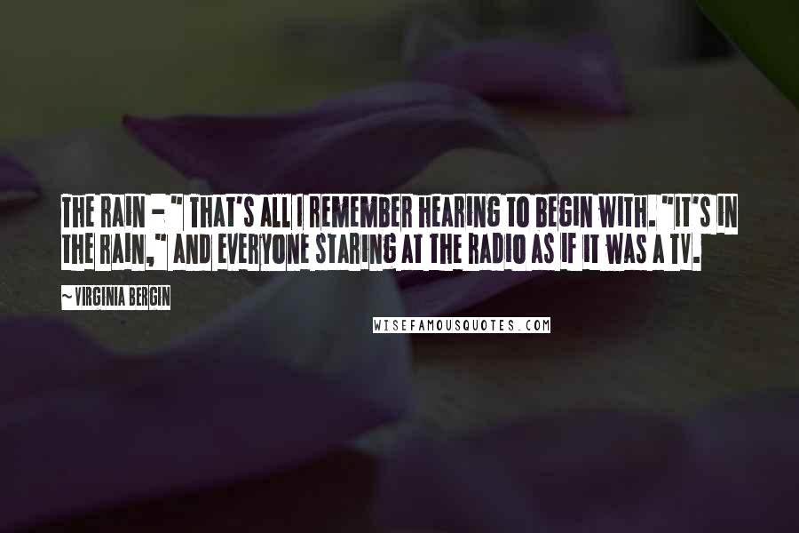 Virginia Bergin Quotes: The rain - " That's all I remember hearing to begin with. "It's in the rain," and everyone staring at the radio as if it was a TV.