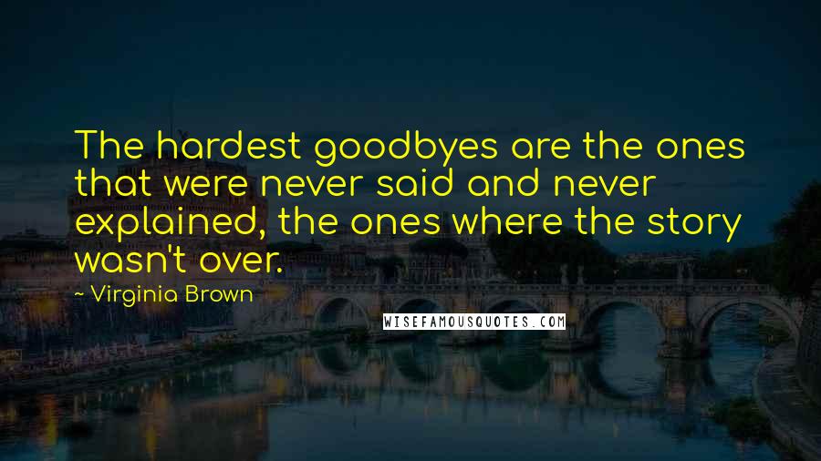 Virginia Brown Quotes: The hardest goodbyes are the ones that were never said and never explained, the ones where the story wasn't over.