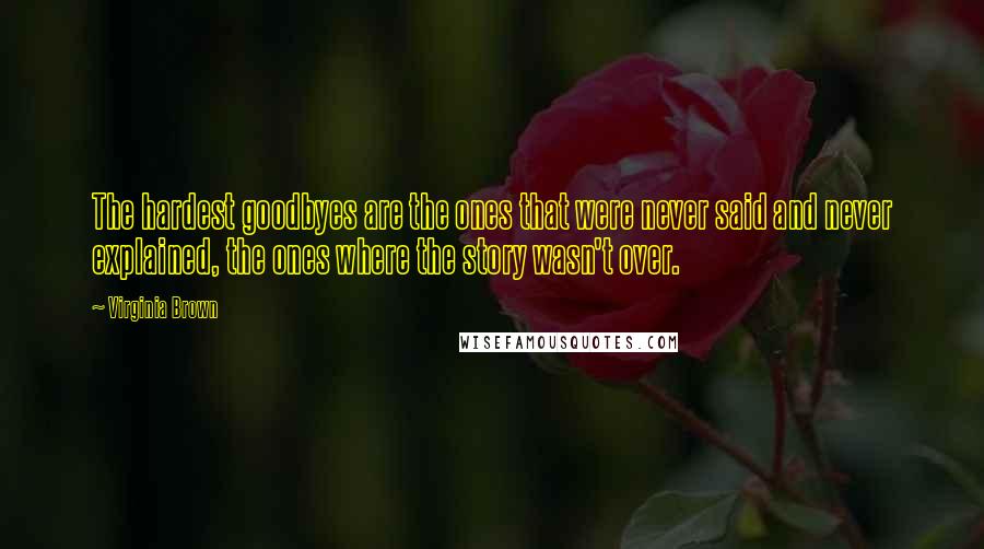 Virginia Brown Quotes: The hardest goodbyes are the ones that were never said and never explained, the ones where the story wasn't over.