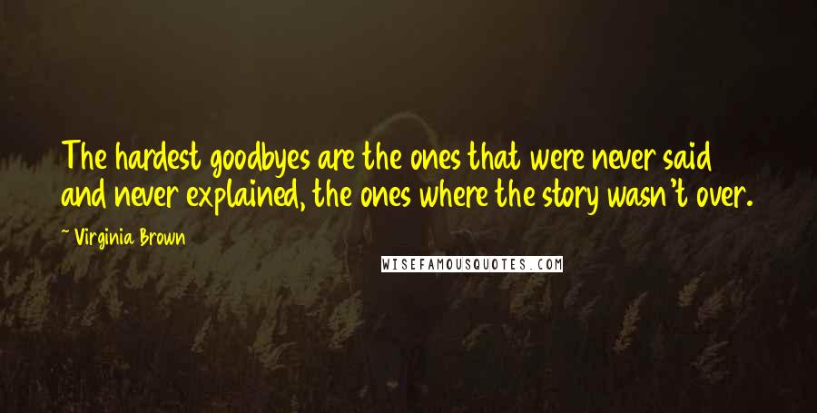 Virginia Brown Quotes: The hardest goodbyes are the ones that were never said and never explained, the ones where the story wasn't over.