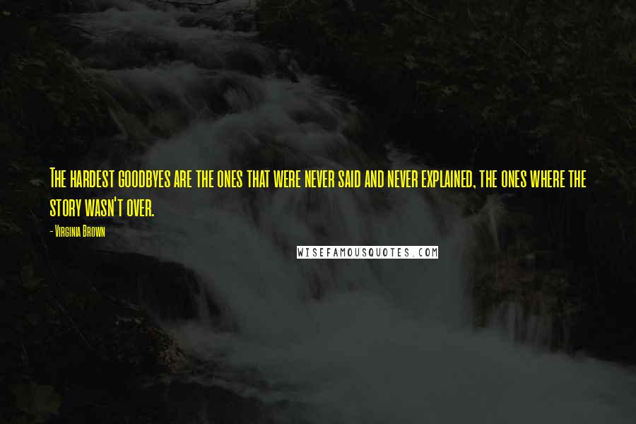 Virginia Brown Quotes: The hardest goodbyes are the ones that were never said and never explained, the ones where the story wasn't over.