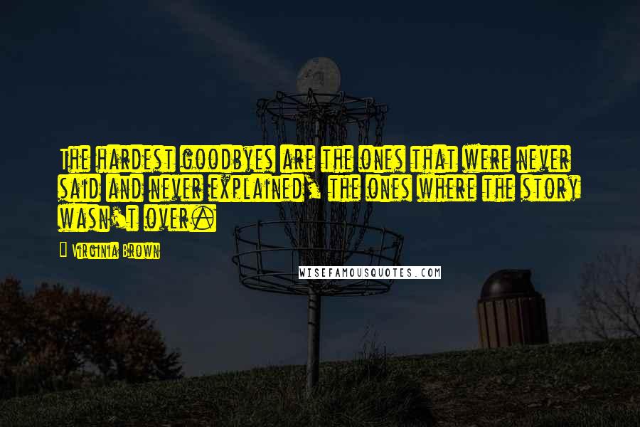 Virginia Brown Quotes: The hardest goodbyes are the ones that were never said and never explained, the ones where the story wasn't over.