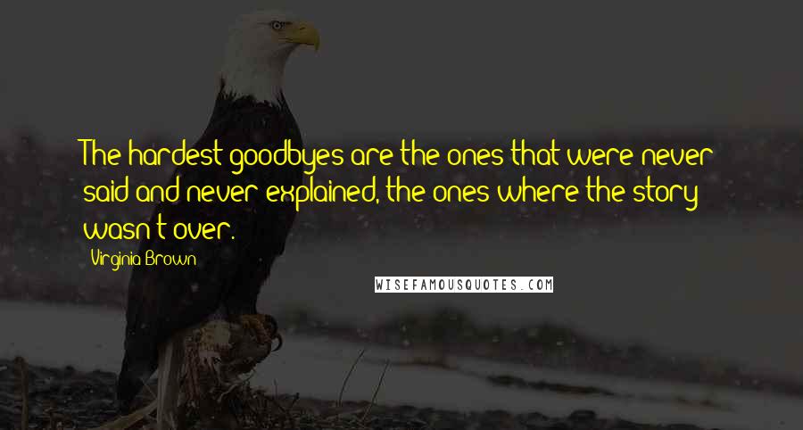 Virginia Brown Quotes: The hardest goodbyes are the ones that were never said and never explained, the ones where the story wasn't over.