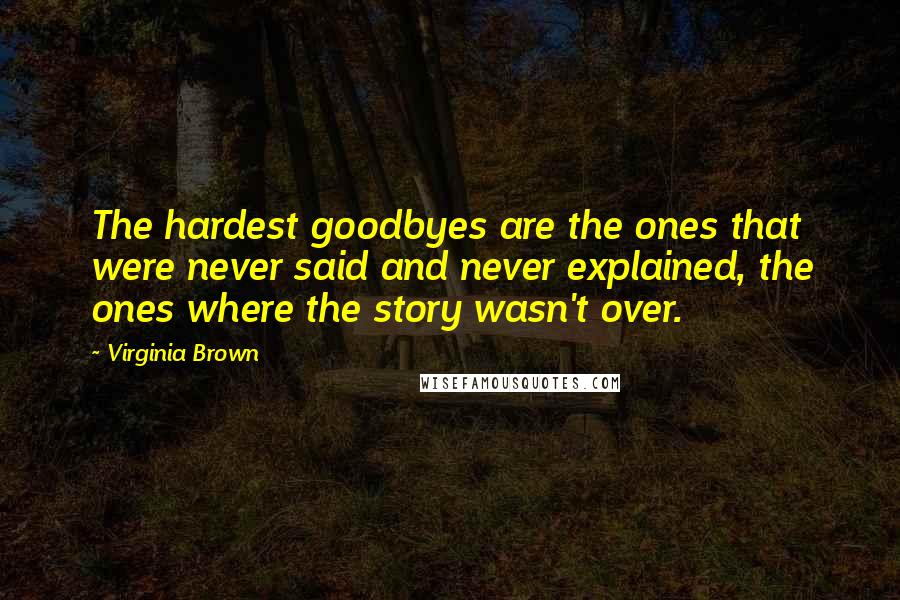 Virginia Brown Quotes: The hardest goodbyes are the ones that were never said and never explained, the ones where the story wasn't over.