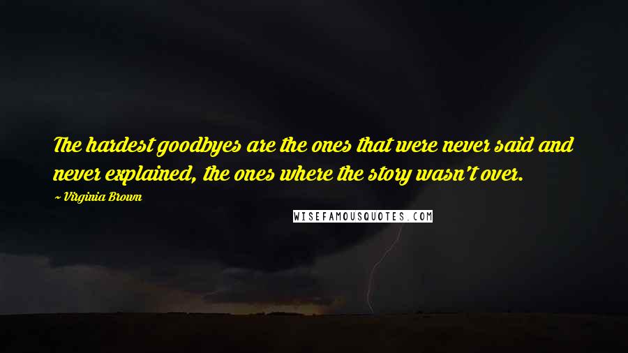 Virginia Brown Quotes: The hardest goodbyes are the ones that were never said and never explained, the ones where the story wasn't over.