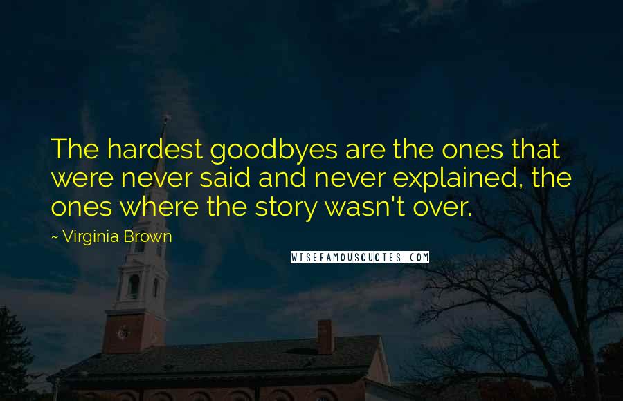 Virginia Brown Quotes: The hardest goodbyes are the ones that were never said and never explained, the ones where the story wasn't over.