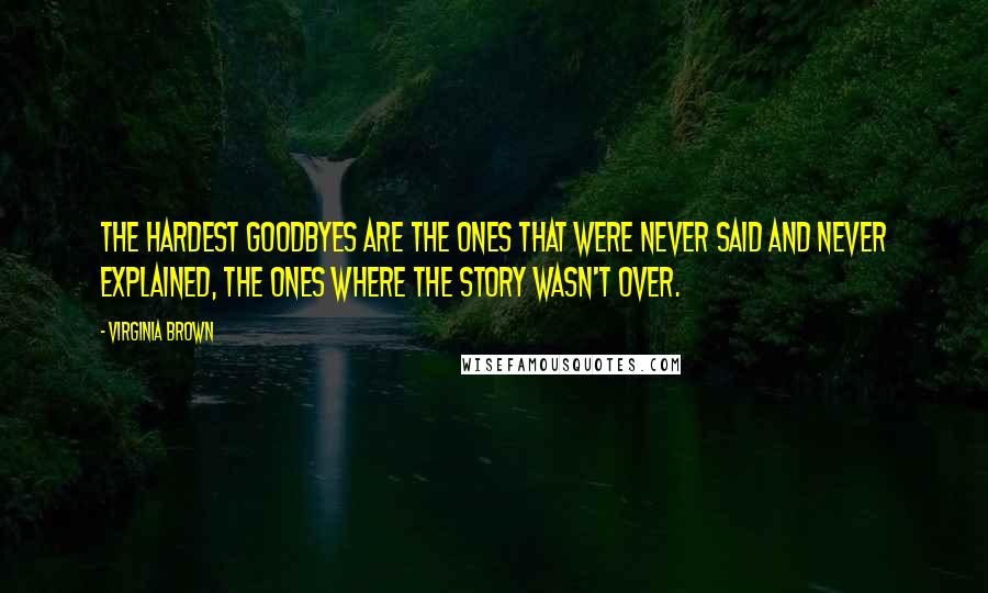 Virginia Brown Quotes: The hardest goodbyes are the ones that were never said and never explained, the ones where the story wasn't over.