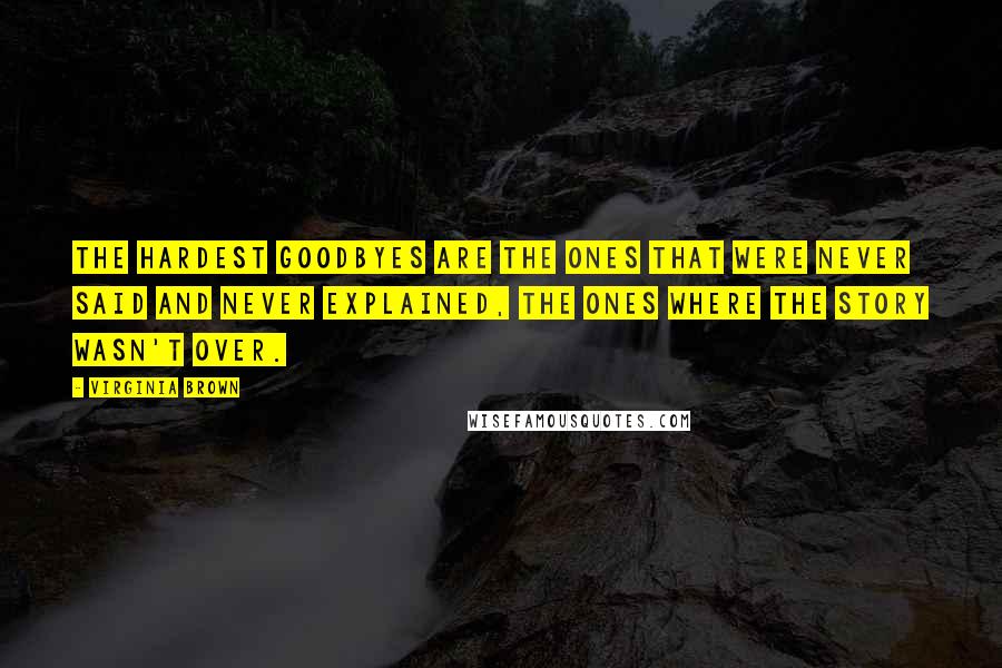 Virginia Brown Quotes: The hardest goodbyes are the ones that were never said and never explained, the ones where the story wasn't over.