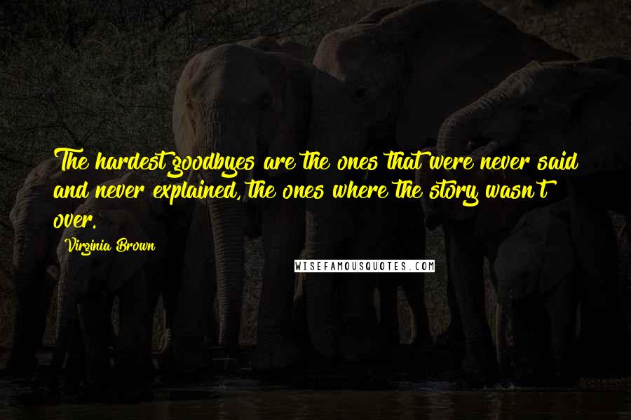 Virginia Brown Quotes: The hardest goodbyes are the ones that were never said and never explained, the ones where the story wasn't over.