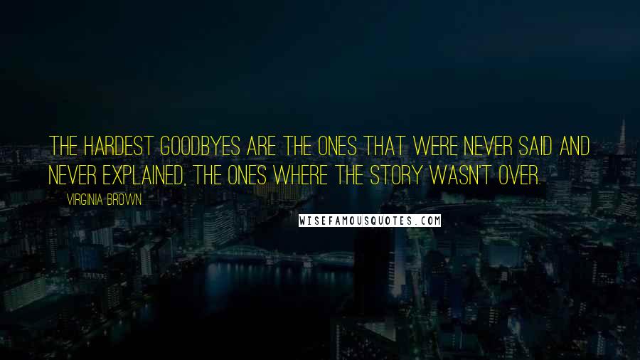 Virginia Brown Quotes: The hardest goodbyes are the ones that were never said and never explained, the ones where the story wasn't over.