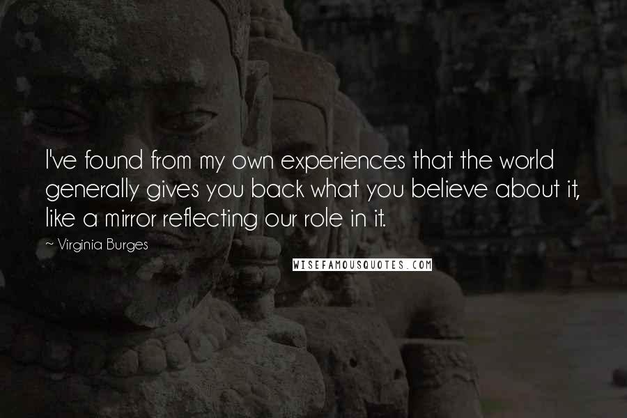 Virginia Burges Quotes: I've found from my own experiences that the world generally gives you back what you believe about it, like a mirror reflecting our role in it.