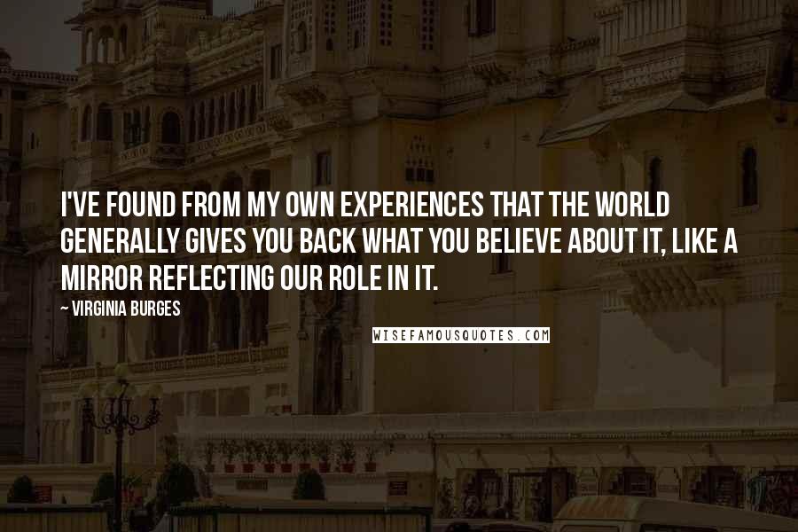 Virginia Burges Quotes: I've found from my own experiences that the world generally gives you back what you believe about it, like a mirror reflecting our role in it.