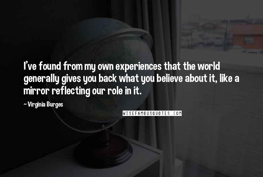 Virginia Burges Quotes: I've found from my own experiences that the world generally gives you back what you believe about it, like a mirror reflecting our role in it.