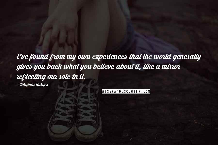 Virginia Burges Quotes: I've found from my own experiences that the world generally gives you back what you believe about it, like a mirror reflecting our role in it.
