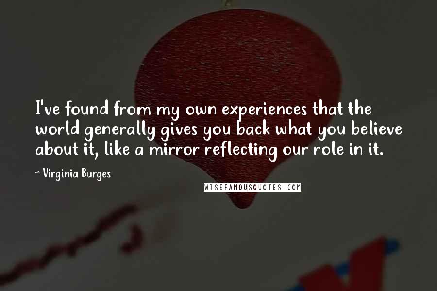 Virginia Burges Quotes: I've found from my own experiences that the world generally gives you back what you believe about it, like a mirror reflecting our role in it.