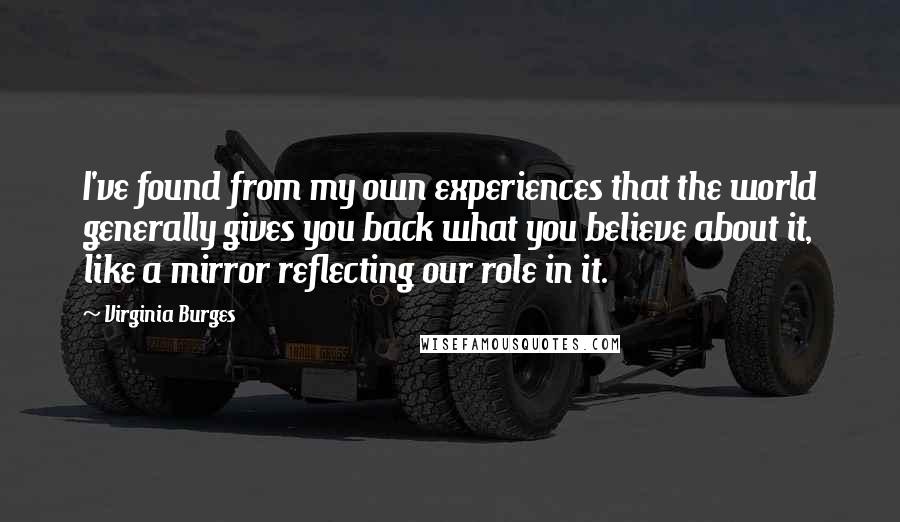 Virginia Burges Quotes: I've found from my own experiences that the world generally gives you back what you believe about it, like a mirror reflecting our role in it.