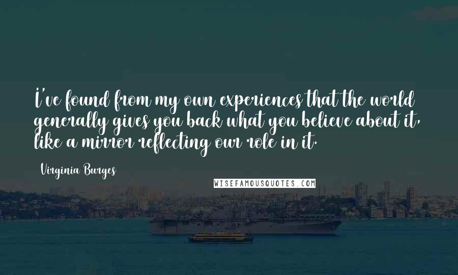 Virginia Burges Quotes: I've found from my own experiences that the world generally gives you back what you believe about it, like a mirror reflecting our role in it.