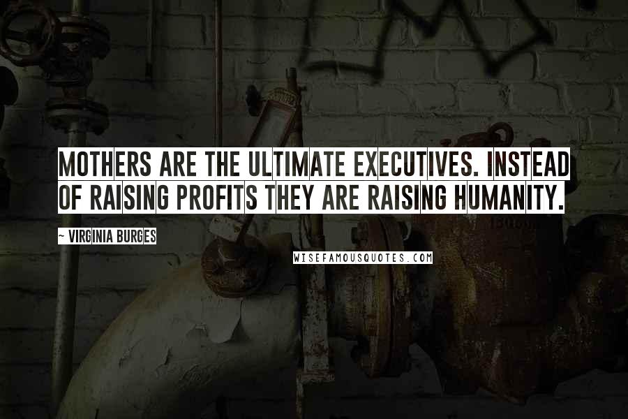 Virginia Burges Quotes: Mothers are the ultimate executives. Instead of raising profits they are raising humanity.