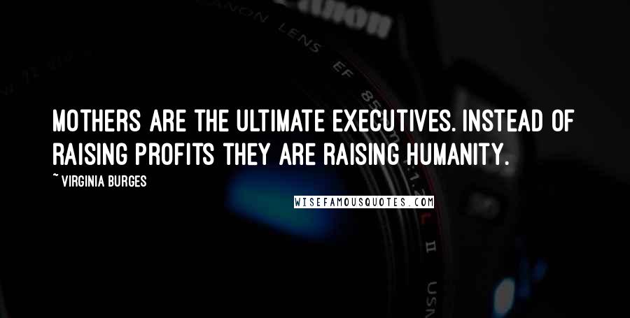 Virginia Burges Quotes: Mothers are the ultimate executives. Instead of raising profits they are raising humanity.