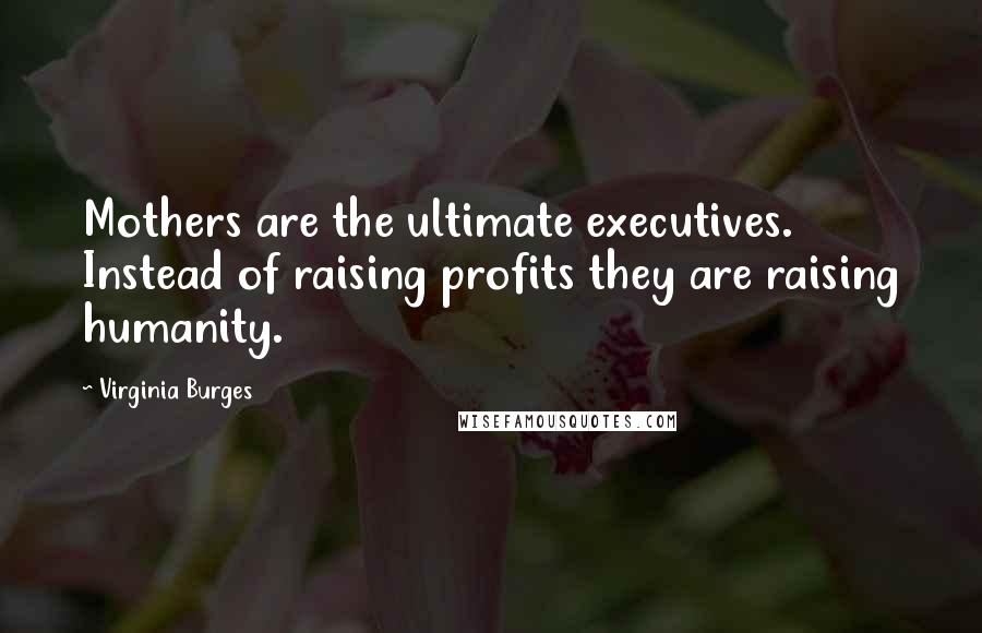 Virginia Burges Quotes: Mothers are the ultimate executives. Instead of raising profits they are raising humanity.